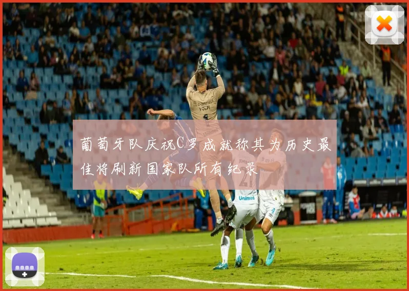 葡萄牙队庆祝C罗成就称其为历史最佳将刷新国家队所有纪录