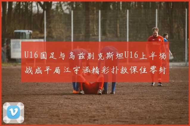U16国足与乌兹别克斯坦U16上半场战成平局江宇涵精彩扑救保住零封纪录