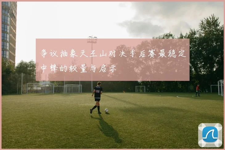 争议抽象天王山对决季后赛最稳定中锋的较量与启示