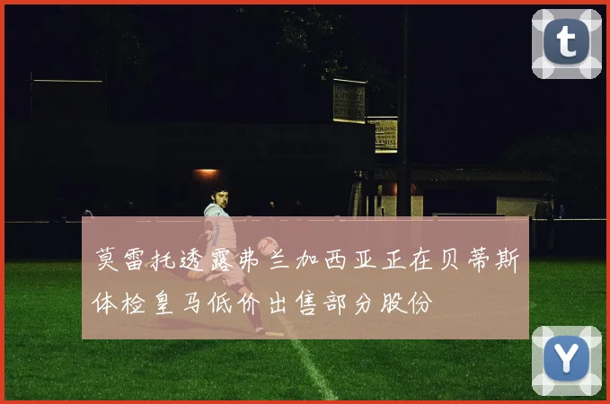 莫雷托透露弗兰加西亚正在贝蒂斯体检皇马低价出售部分股份