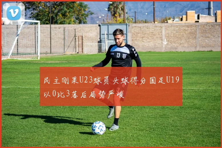 民主刚果U23球员头球得分国足U19以0比3落后局势严峻
