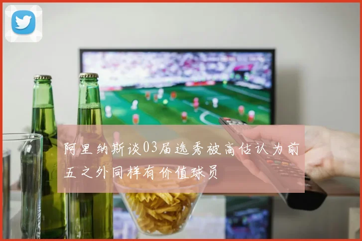 阿里纳斯谈03届选秀被高估认为前五之外同样有价值球员
