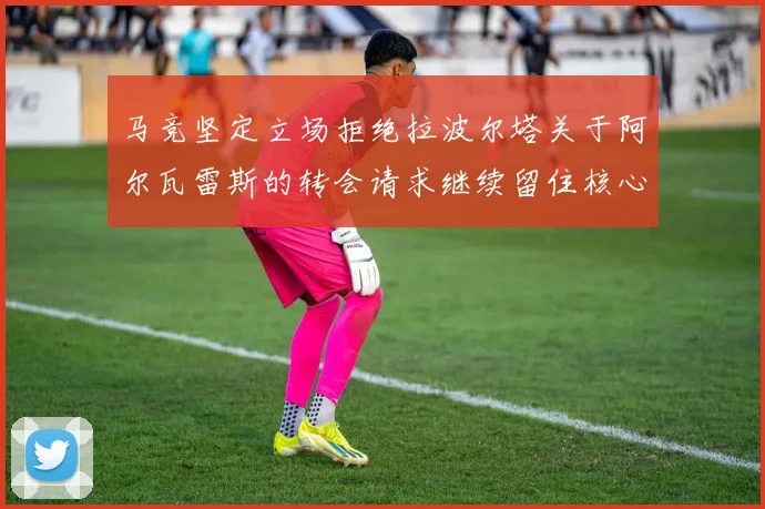 马竞坚定立场拒绝拉波尔塔关于阿尔瓦雷斯的转会请求继续留住核心球员