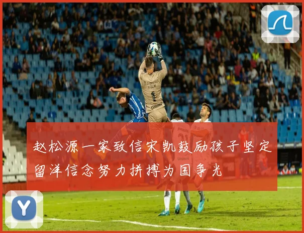 赵松源一家致信宋凯鼓励孩子坚定留洋信念努力拼搏为国争光