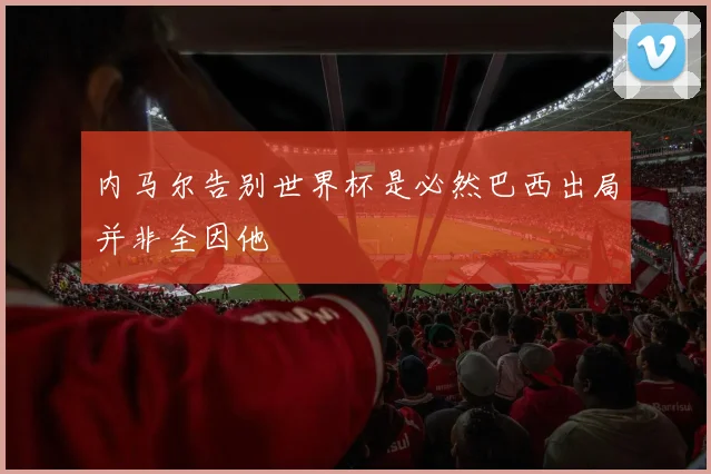内马尔告别世界杯是必然巴西出局并非全因他