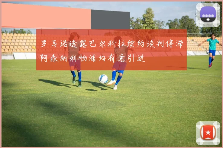 罗马诺透露巴尔科拉续约谈判停滞阿森纳利物浦均有意引进