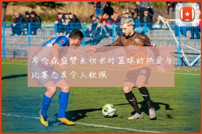 布伦森盛赞米切尔对篮球的热爱与比赛态度令人钦佩