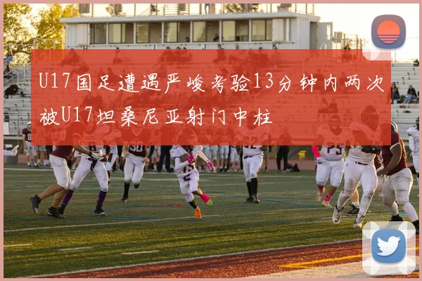 U17国足遭遇严峻考验13分钟内两次被U17坦桑尼亚射门中柱