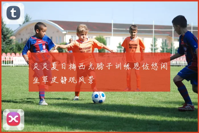 炎炎夏日梅西光膀子训练恩佐悠闲坐草皮静观风景