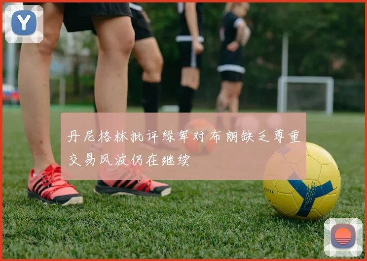丹尼格林批评绿军对布朗缺乏尊重交易风波仍在继续