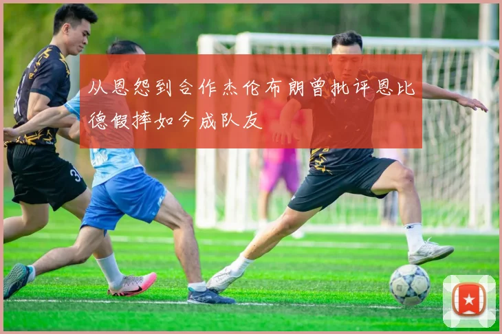 从恩怨到合作杰伦布朗曾批评恩比德假摔如今成队友