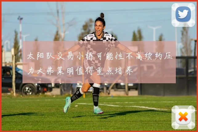 太阳队交易小桥可能性不高续约压力大弗莱明值得重点培养