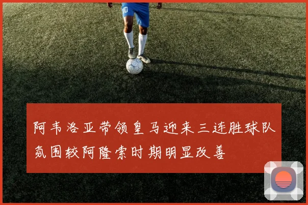 阿韦洛亚带领皇马迎来三连胜球队氛围较阿隆索时期明显改善