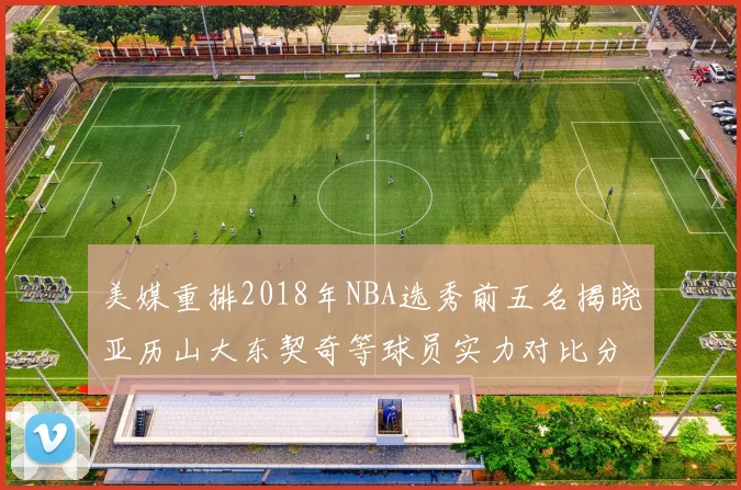 美媒重排2018年NBA选秀前五名揭晓亚历山大东契奇等球员实力对比分析