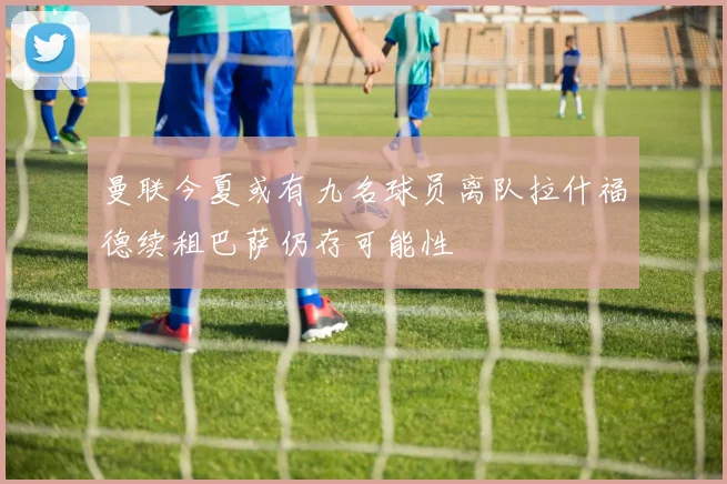 曼联今夏或有九名球员离队拉什福德续租巴萨仍存可能性