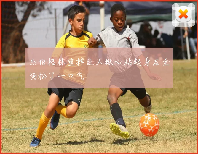 杰伦格林重摔让人揪心站起身后全场松了一口气