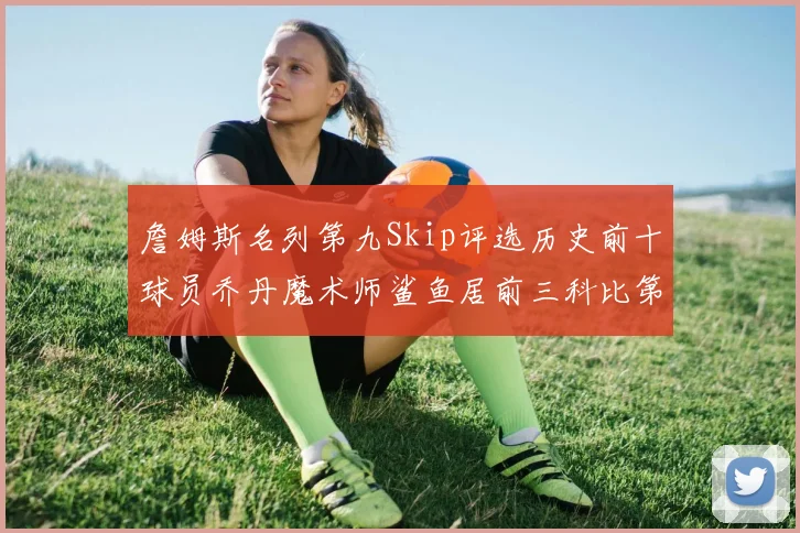 詹姆斯名列第九Skip评选历史前十球员乔丹魔术师鲨鱼居前三科比第七