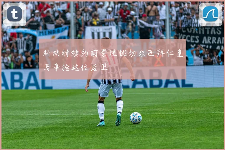 科纳特续约前景堪忧切尔西拜仁皇马争抢这位后卫