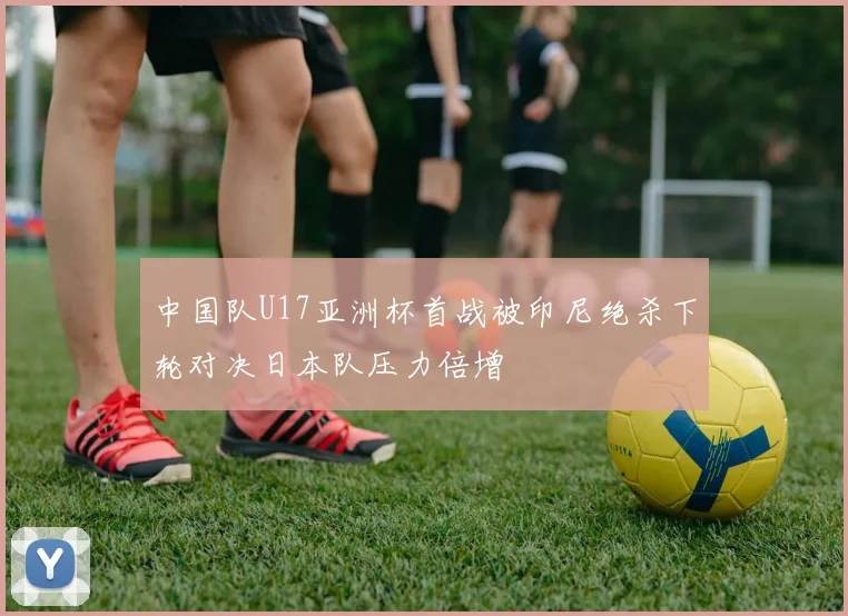 中国队U17亚洲杯首战被印尼绝杀下轮对决日本队压力倍增
