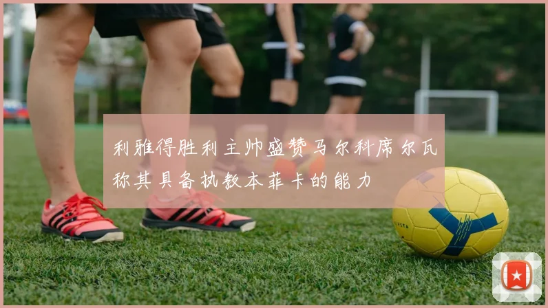 利雅得胜利主帅盛赞马尔科席尔瓦称其具备执教本菲卡的能力